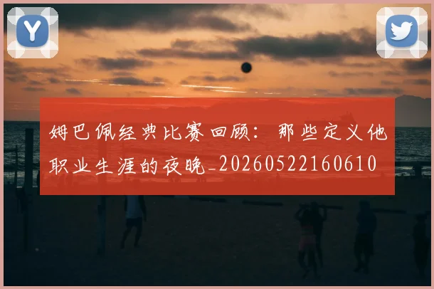 姆巴佩经典比赛回顾：那些定义他职业生涯的夜晚_20260522160610