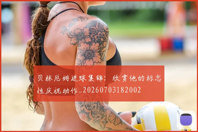 贝林厄姆进球集锦：欣赏他的标志性庆祝动作_20260703182002