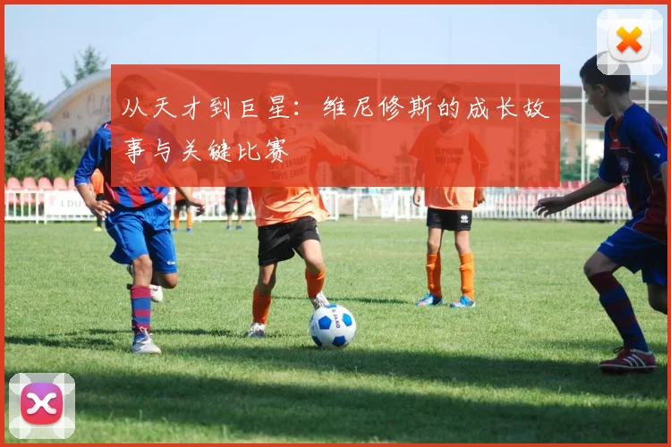从天才到巨星：维尼修斯的成长故事与关键比赛