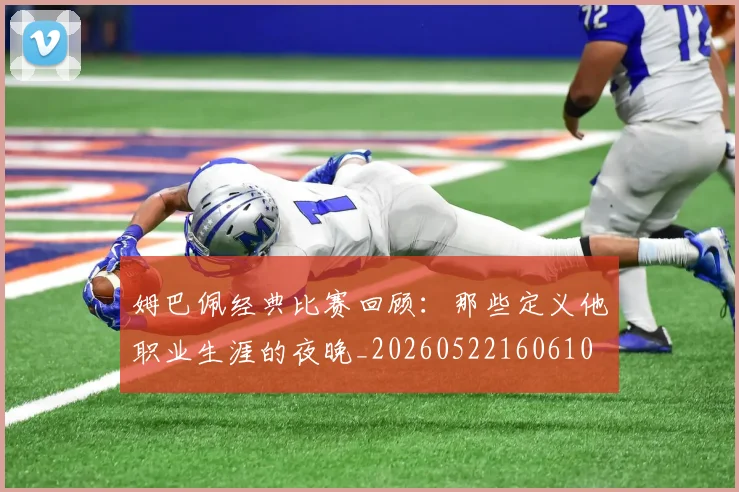 姆巴佩经典比赛回顾：那些定义他职业生涯的夜晚_20260522160610