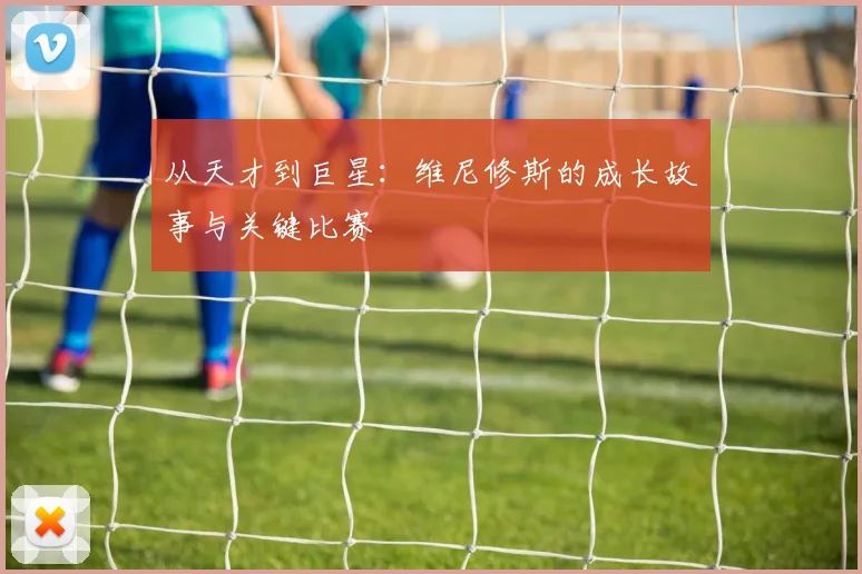 从天才到巨星：维尼修斯的成长故事与关键比赛
