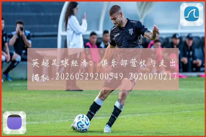 英超足球经济:俱乐部营收与支出揭秘_20260529200549_20260702174816